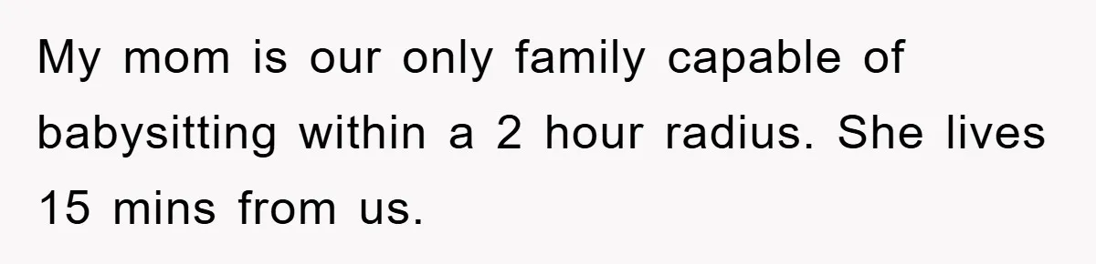 My mom is our only family capable of babysitting within a 2 hour radius. She lives 15 mins from us.
