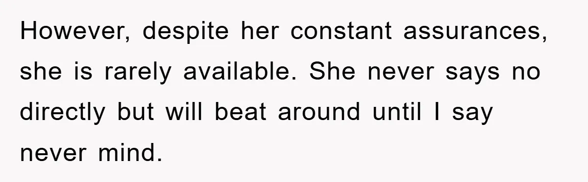 However, despite her constant assurances, she is rarely available. She never says no directly but will beat around until I say never mind.