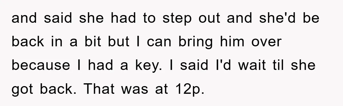 and said she had to step out and she'd be back in a bit but I can bring him over because I had a key. I said I'd wait til...