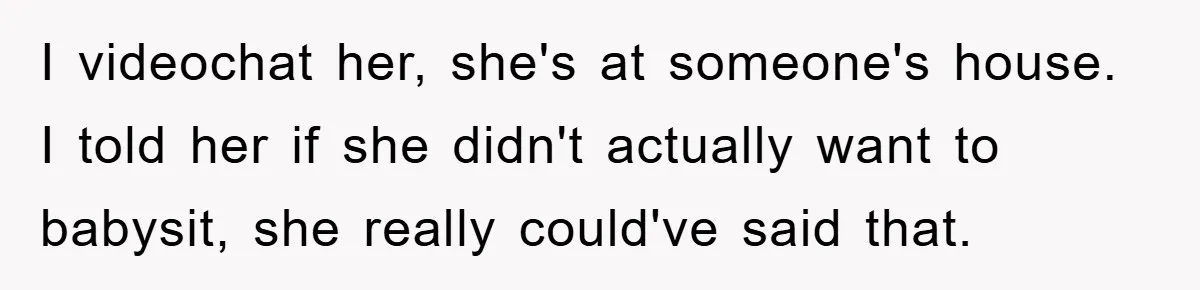 I videochat her, she's at someone's house. I told her if she didn't actually want to babysit, she really could've said that.