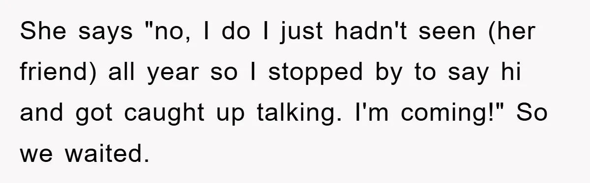 She says "no, I do I just hadn't seen (her friend) all year so I stopped by to say hi and got caught up talking. I'm coming!" So we waited.