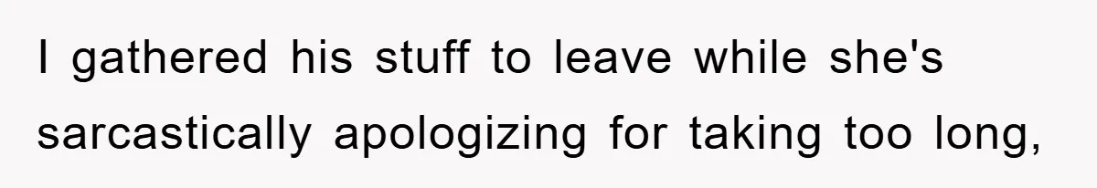 I gathered his stuff to leave while she's sarcastically apologizing for taking too long,