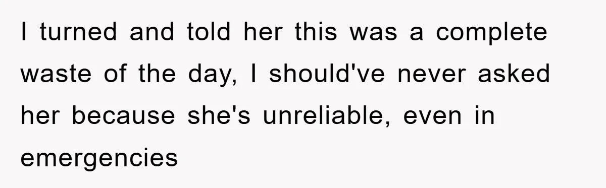 I turned and told her this was a complete waste of the day, I should've never asked her because she's unreliable, even in emergencies
