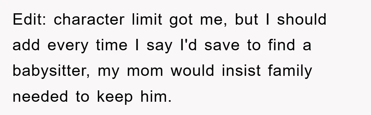 Edit: character limit got me, but I should add every time I say I'd save to find a babysitter, my mom would insist family needed to keep him.