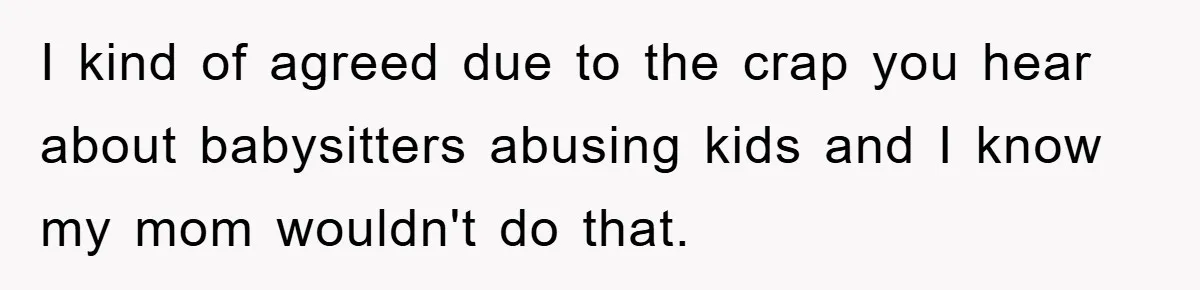 I kind of agreed due to the crap you hear about babysitters abusing kids and I know my mom wouldn't do that.