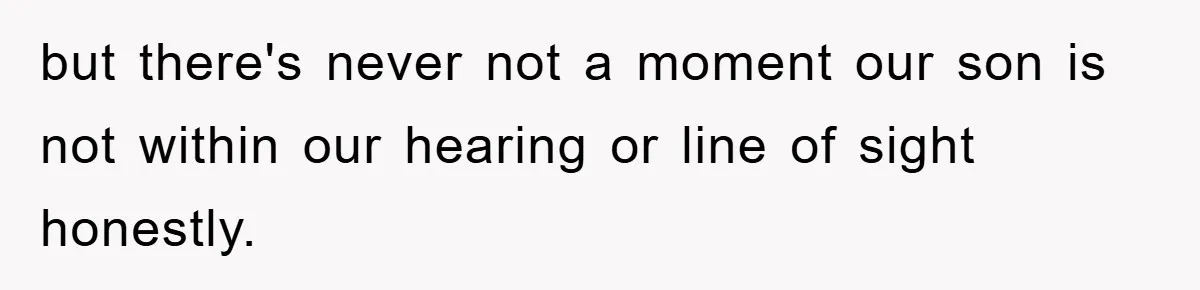 but there's never not a moment our son is not within our hearing or line of sight honestly.