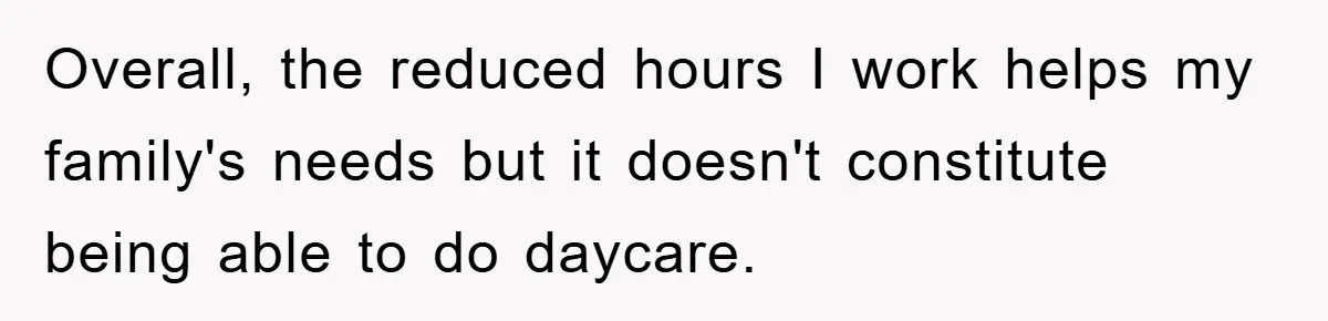 Overall, the reduced hours I work helps my family's needs but it doesn't constitute being able to do daycare.