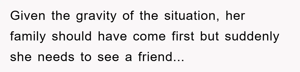 Given the gravity of the situation, her family should have come first but suddenly she needs to see a friend...