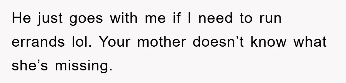 He just goes with me if I need to run errands lol. Your mother doesn’t know what she’s missing.