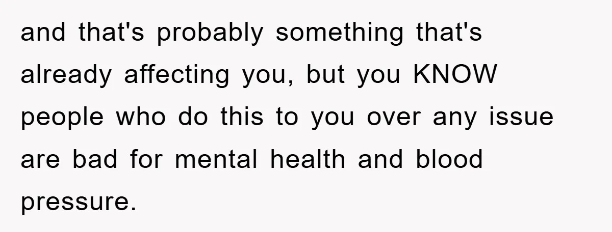 and that's probably something that's already affecting you, but you KNOW people who do this to you over any issue are bad for mental health and blood pressure.