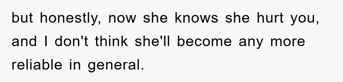 but honestly, now she knows she hurt you, and I don't think she'll become any more reliable in general.