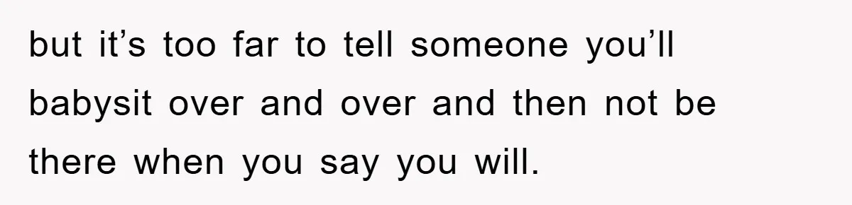 but it’s too far to tell someone you’ll babysit over and over and then not be there when you say you will.