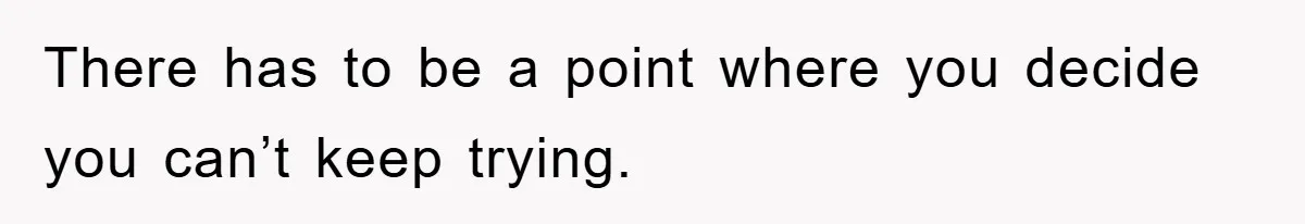 There has to be a point where you decide you can’t keep trying.