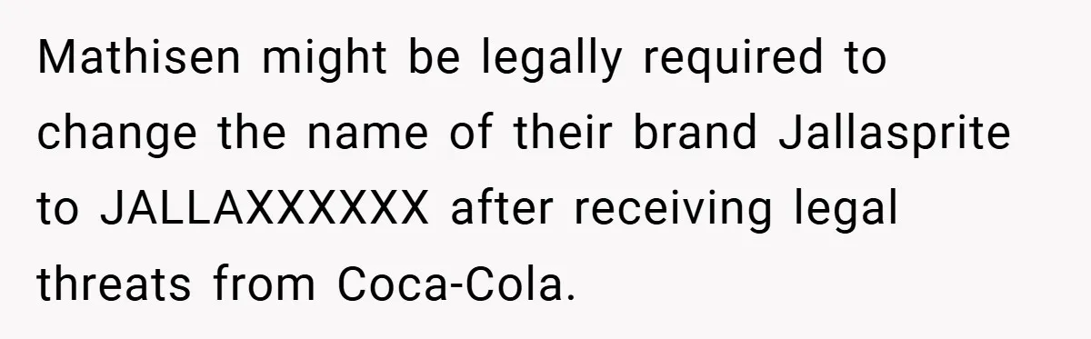 Mathisen might be legally required to change the name of their brand Jallasprite to JALLAXXXXXX after receiving legal threats from Coca-Cola.