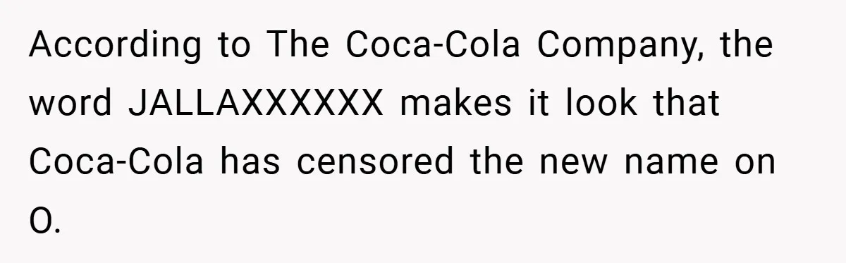 According to The Coca-Cola Company, the word JALLAXXXXXX makes it look that Coca-Cola has censored the new name on O.