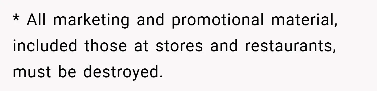 * All marketing and promotional material, included those at stores and restaurants, must be destroyed.