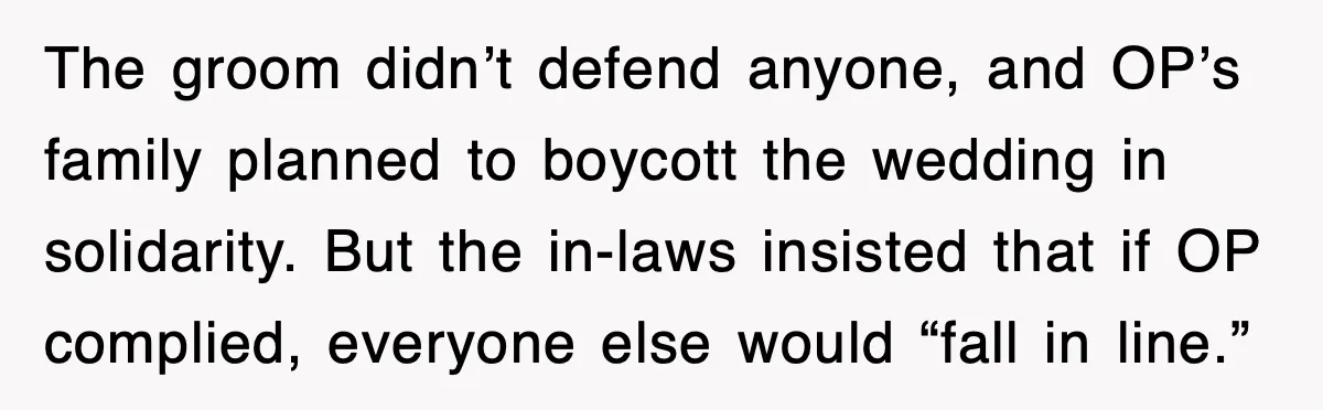 The groom didn’t defend anyone, and OP’s family planned to boycott the wedding in solidarity. But the in-laws insisted that if OP complied, everyone else would “fall in line.”