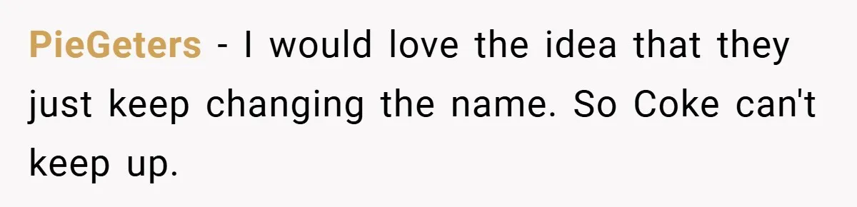 PieGeters − I would love the idea that they just keep changing the name. So Coke can't keep up.