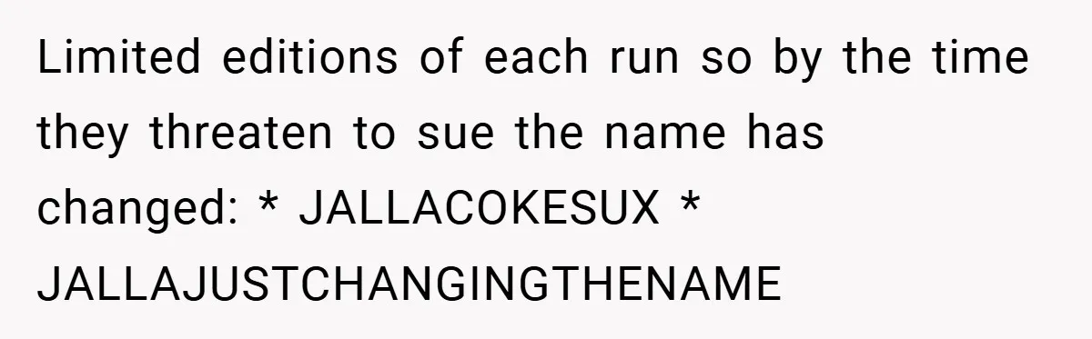 Limited editions of each run so by the time they threaten to sue the name has changed: * JALLACOKESUX * JALLAJUSTCHANGINGTHENAME
