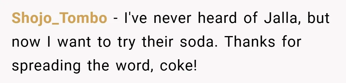 Shojo_Tombo − I've never heard of Jalla, but now I want to try their soda. Thanks for spreading the word, coke!