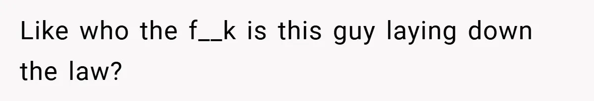 Like who the f__k is this guy laying down the law?