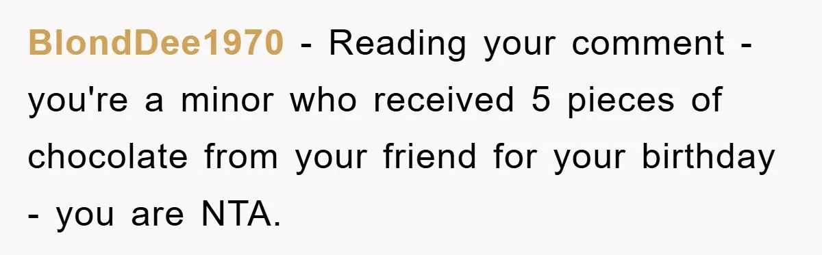 Teen Keeps Hand-Carved Birthday Chocolates As Parents Demand Pieces And Call Refusal Selfish Behavior BlondDee1970 − Reading your comment - you're a minor who received 5 pieces of chocolate from your friend for your birthday - you are NTA.