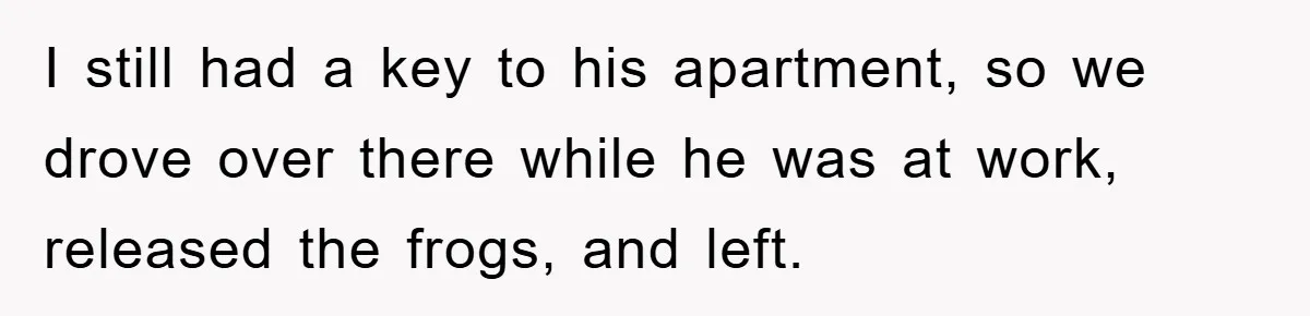 Her Boyfriend Cheats With 5 Girls, She Takes An Amphibious Revenge, Exposing His Man-Child Behavior I still had a key to his apartment, so we drove over there while he was at work, released the frogs, and left.