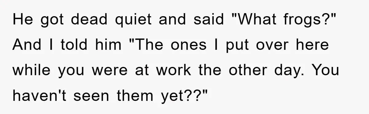 Her Boyfriend Cheats With 5 Girls, She Takes An Amphibious Revenge, Exposing His Man-Child Behavior He got dead quiet and said "What frogs?" And I told him "The ones I put over here while you were at work the other day. You haven't seen them...