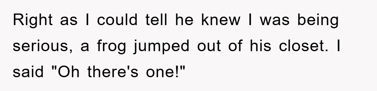 Her Boyfriend Cheats With 5 Girls, She Takes An Amphibious Revenge, Exposing His Man-Child Behavior Right as I could tell he knew I was being serious, a frog jumped out of his closet. I said "Oh there's one!"