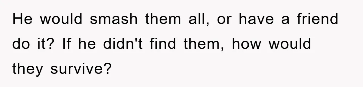 Her Boyfriend Cheats With 5 Girls, She Takes An Amphibious Revenge, Exposing His Man-Child Behavior He would smash them all, or have a friend do it? If he didn't find them, how would they survive?