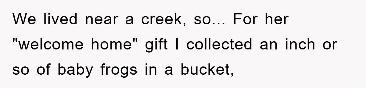 Her Boyfriend Cheats With 5 Girls, She Takes An Amphibious Revenge, Exposing His Man-Child Behavior We lived near a creek, so... For her "welcome home" gift I collected an inch or so of baby frogs in a bucket,