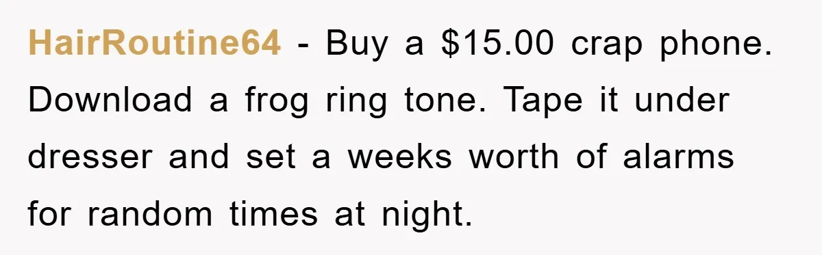 Her Boyfriend Cheats With 5 Girls, She Takes An Amphibious Revenge, Exposing His Man-Child Behavior HairRoutine64 − Buy a $15.00 crap phone. Download a frog ring tone. Tape it under dresser and set a weeks worth of alarms for random times at night.