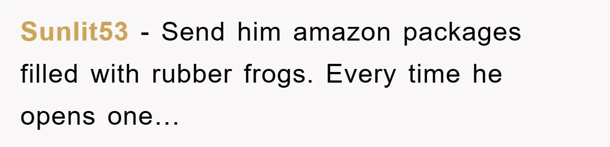 Her Boyfriend Cheats With 5 Girls, She Takes An Amphibious Revenge, Exposing His Man-Child Behavior Sunlit53 − Send him amazon packages filled with rubber frogs. Every time he opens one…