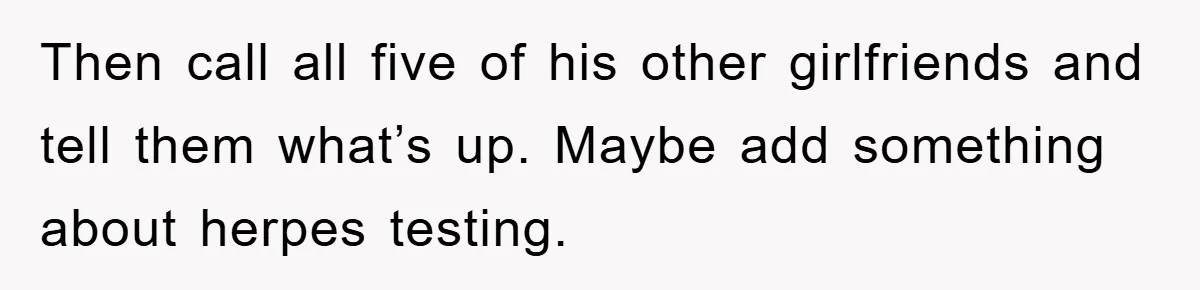 Her Boyfriend Cheats With 5 Girls, She Takes An Amphibious Revenge, Exposing His Man-Child Behavior Then call all five of his other girlfriends and tell them what’s up. Maybe add something about herpes testing.