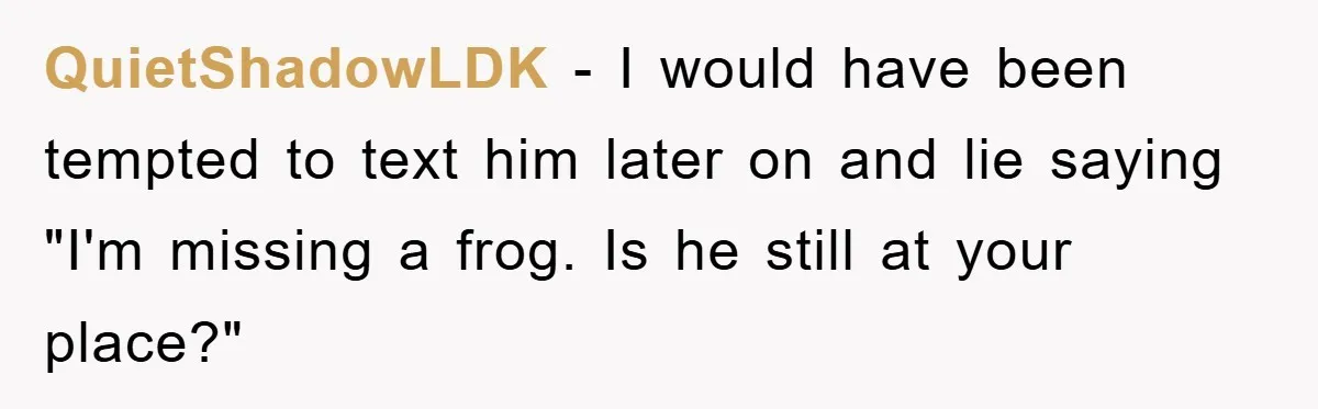 Her Boyfriend Cheats With 5 Girls, She Takes An Amphibious Revenge, Exposing His Man-Child Behavior QuietShadowLDK − I would have been tempted to text him later on and lie saying "I'm missing a frog. Is he still at your place?"