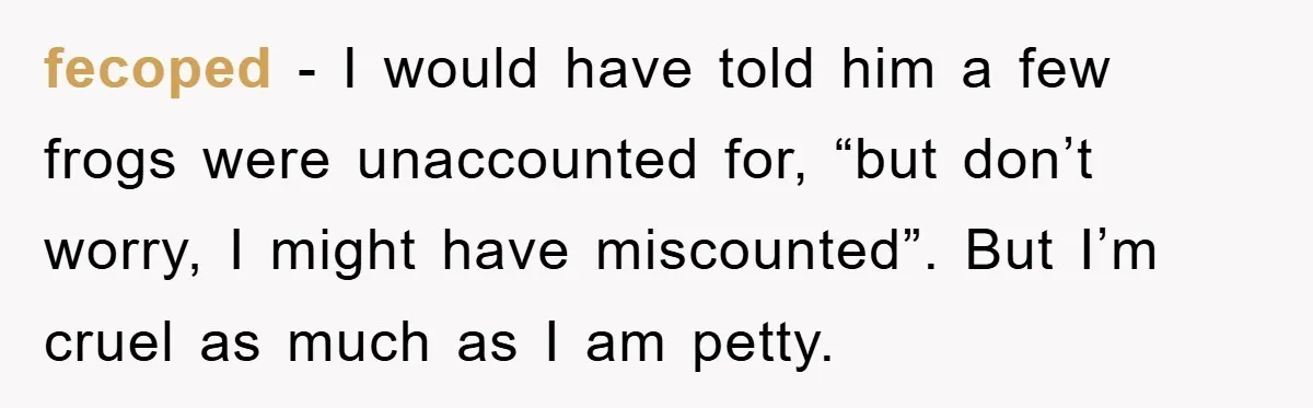 Her Boyfriend Cheats With 5 Girls, She Takes An Amphibious Revenge, Exposing His Man-Child Behavior fecoped − I would have told him a few frogs were unaccounted for, “but don’t worry, I might have miscounted”. But I’m cruel as much as I am petty.