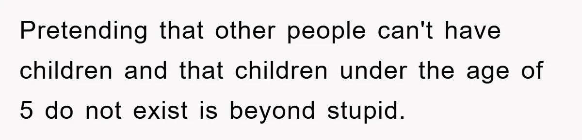 Pretending that other people can't have children and that children under the age of 5 do not exist is beyond stupid.
