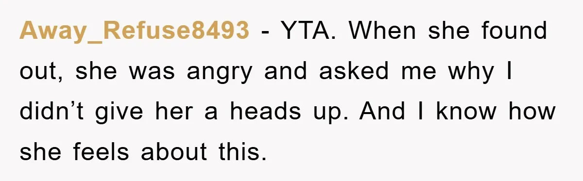 Away_Refuse8493 − YTA. When she found out, she was angry and asked me why I didn’t give her a heads up. And I know how she feels about this.