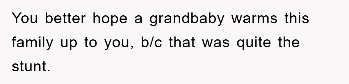 You better hope a grandbaby warms this family up to you, b/c that was quite the stunt.