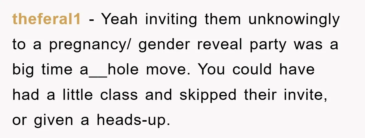 theferal1 − Yeah inviting them unknowingly to a pregnancy/ gender reveal party was a big time a__hole move. You could have had a little class and skipped their invite, or...