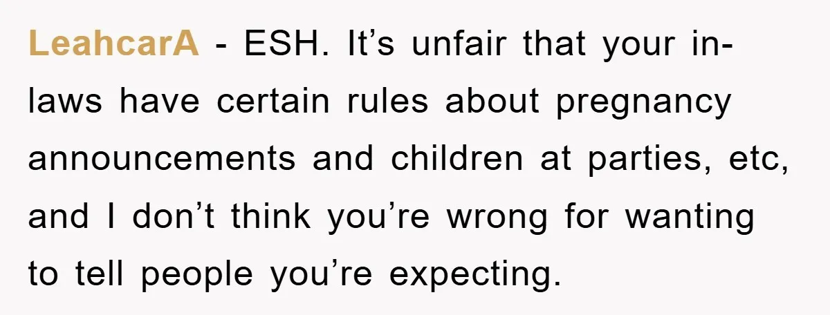 LeahcarA − ESH. It’s unfair that your in-laws have certain rules about pregnancy announcements and children at parties, etc, and I don’t think you’re wrong for wanting to tell people...