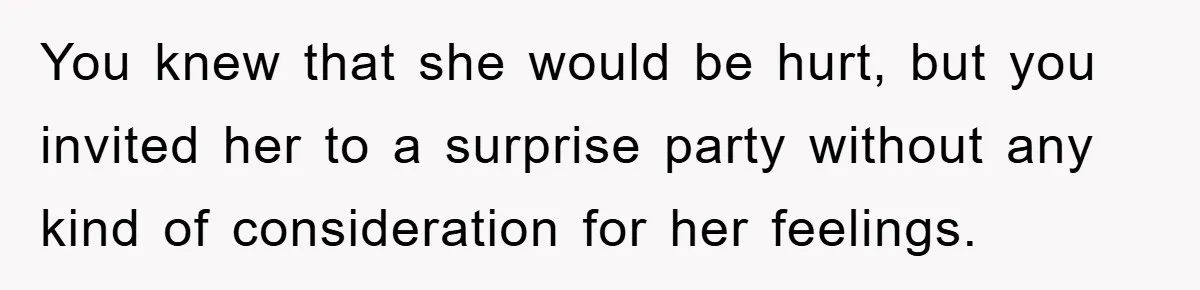 You knew that she would be hurt, but you invited her to a surprise party without any kind of consideration for her feelings.