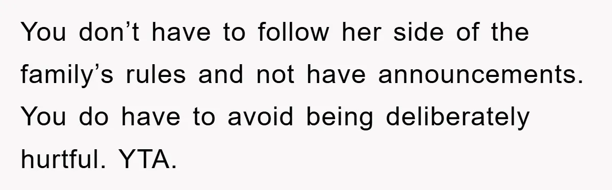 You don’t have to follow her side of the family’s rules and not have announcements. You do have to avoid being deliberately hurtful. YTA.