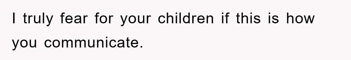 I truly fear for your children if this is how you communicate.