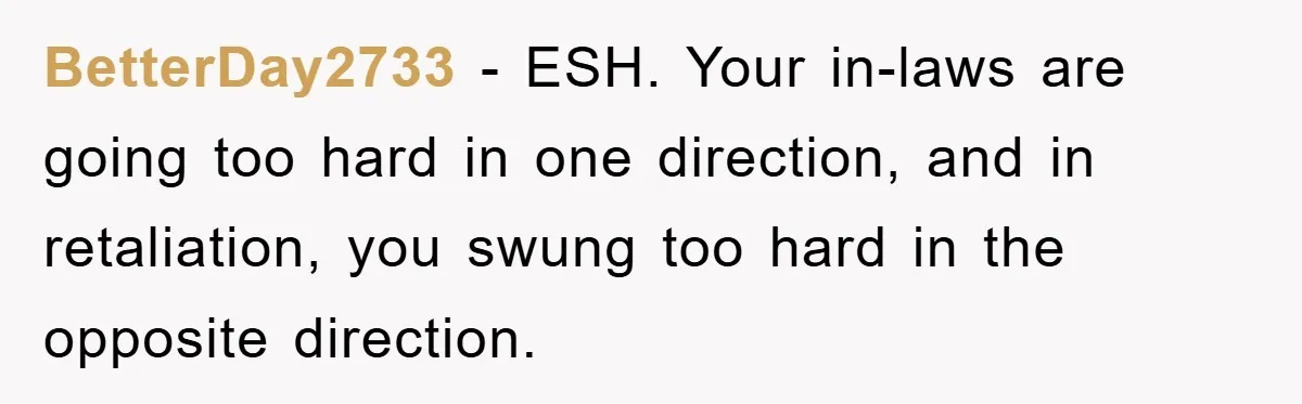 BetterDay2733 − ESH. Your in-laws are going too hard in one direction, and in retaliation, you swung too hard in the opposite direction.