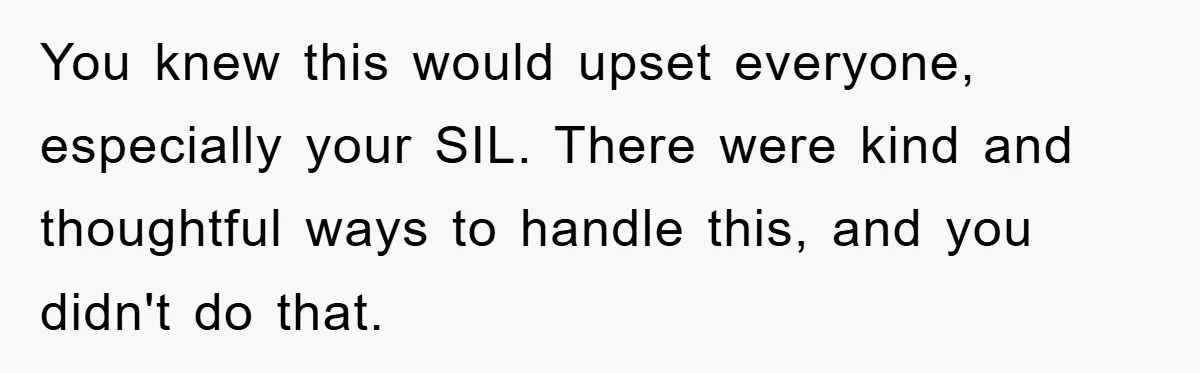 You knew this would upset everyone, especially your SIL. There were kind and thoughtful ways to handle this, and you didn't do that.