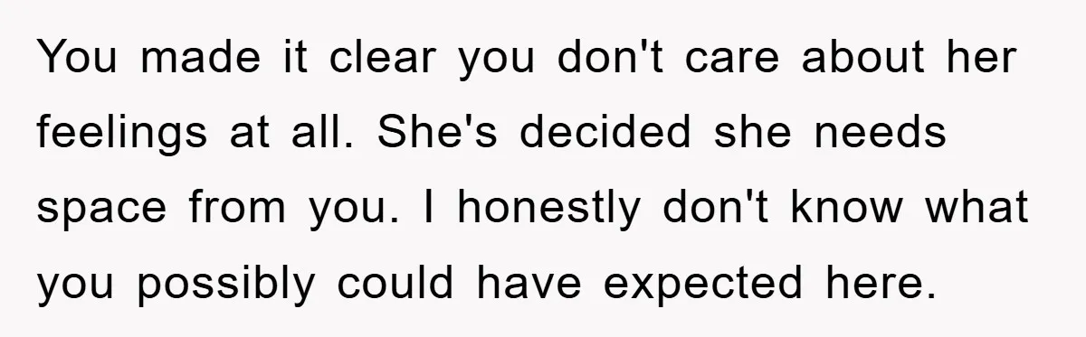 You made it clear you don't care about her feelings at all. She's decided she needs space from you. I honestly don't know what you possibly could have expected here.