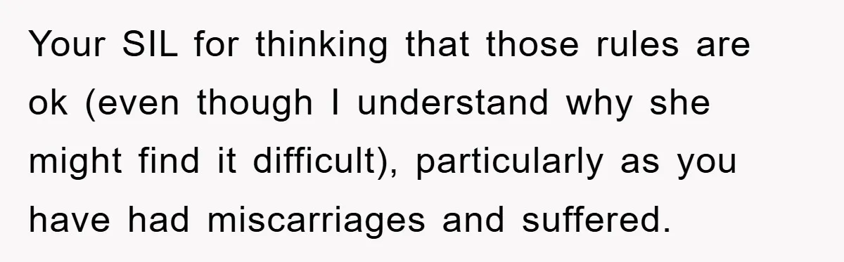 Your SIL for thinking that those rules are ok (even though I understand why she might find it difficult), particularly as you have had miscarriages and suffered.