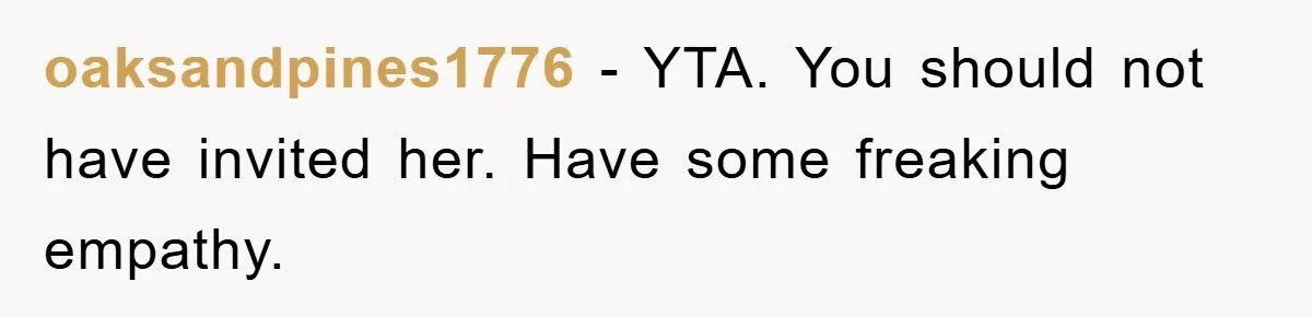 oaksandpines1776 − YTA. You should not have invited her. Have some freaking empathy.
