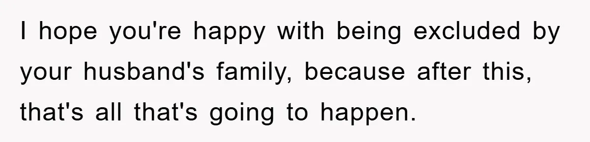 I hope you're happy with being excluded by your husband's family, because after this, that's all that's going to happen.